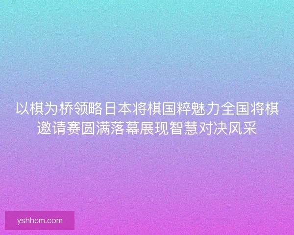 以棋为桥领略日本将棋国粹魅力全国将棋邀请赛圆满落幕展现智慧对决风采