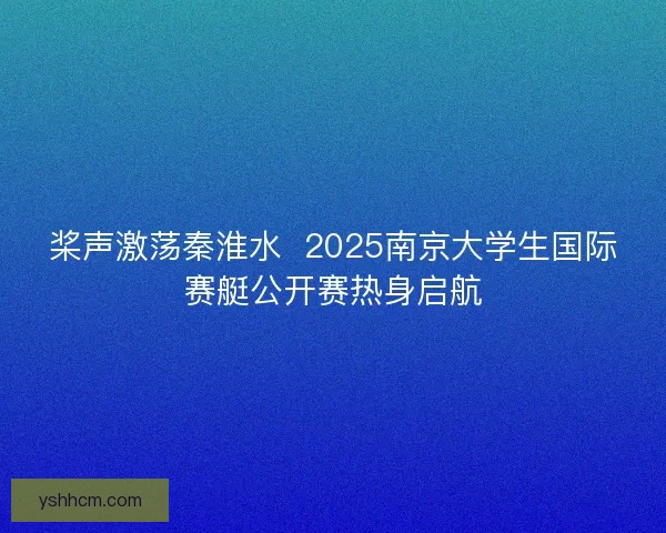 桨声激荡秦淮水  2025南京大学生国际赛艇公开赛热身启航