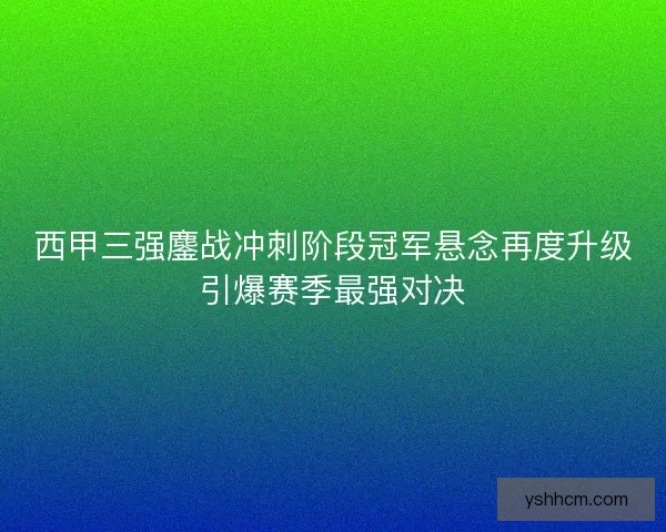 西甲三强鏖战冲刺阶段冠军悬念再度升级引爆赛季最强对决