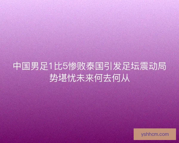 中国男足1比5惨败泰国引发足坛震动局势堪忧未来何去何从
