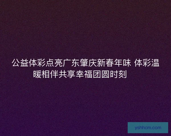 公益体彩点亮广东肇庆新春年味 体彩温暖相伴共享幸福团圆时刻 🎉