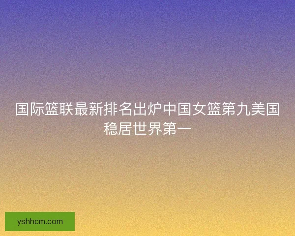 国际篮联最新排名出炉中国女篮第九美国稳居世界第一